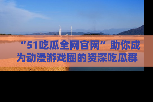 “51吃瓜全网官网”助你成为动漫游戏圈的资深吃瓜群众!