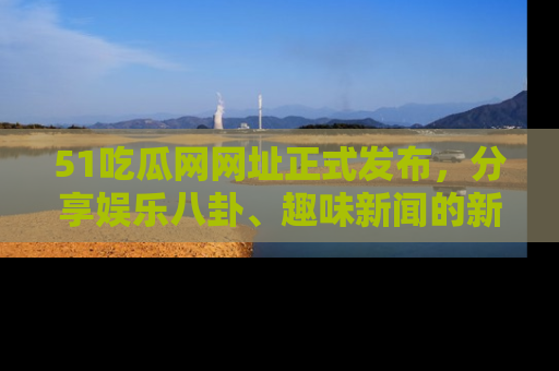 51吃瓜网网址正式发布，分享娱乐八卦、趣味新闻的新平台