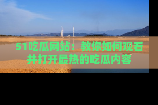 51吃瓜网站:教你如何观看并打开最热的吃瓜内容