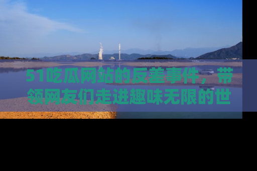 51吃瓜网站的反差事件,带领网友们走进趣味无限的世界