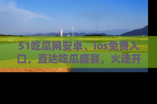 51吃瓜网安卓、ios免费入口,直达吃瓜盛宴,火速开启线上体验!