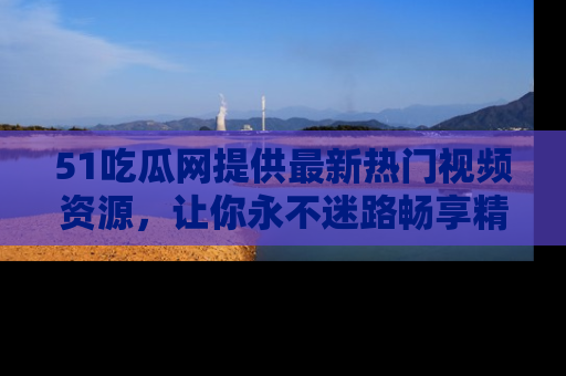 51吃瓜网提供最新热门视频资源,让你永不迷路畅享精彩!