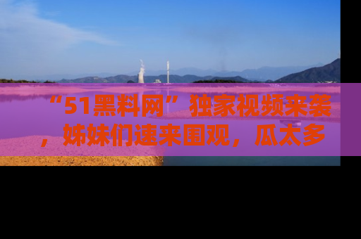 “51黑料网”独家视频来袭，姊妹们速来围观，瓜太多简直停不下来！