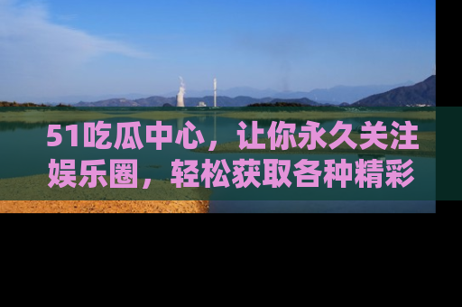 51吃瓜中心，让你永久关注娱乐圈，轻松获取各种精彩的吃瓜信息！