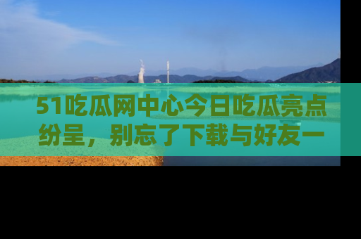 51吃瓜网中心今日吃瓜亮点纷呈，别忘了下载与好友一同分享！