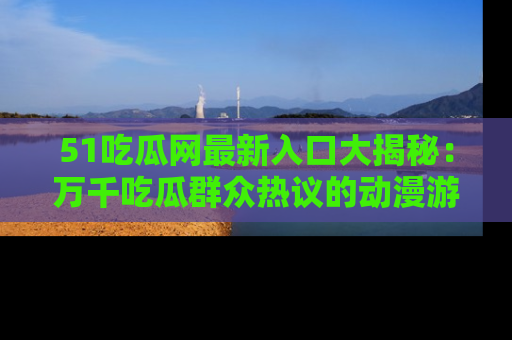51吃瓜网最新入口大揭秘：万千吃瓜群众热议的动漫游戏事件