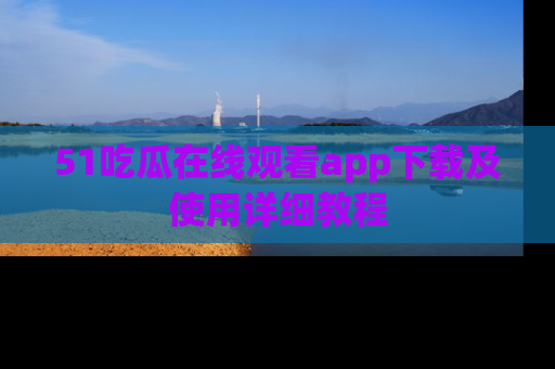 51吃瓜在线观看app下载及使用详细教程