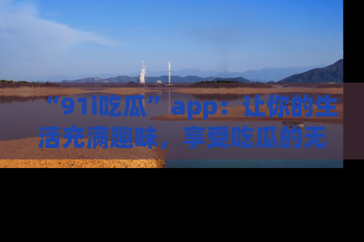 “91i吃瓜”app:让你的生活充满趣味,享受吃瓜的无限乐趣!