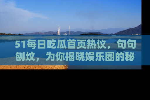 51每日吃瓜首页热议，句句刨坟，为你揭晓娱乐圈的秘密！