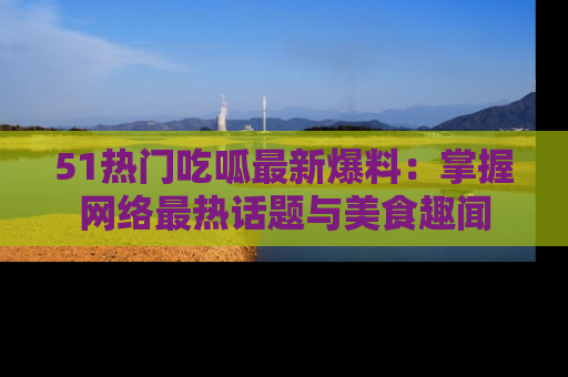 51热门吃呱最新爆料：掌握网络最热话题与美食趣闻
