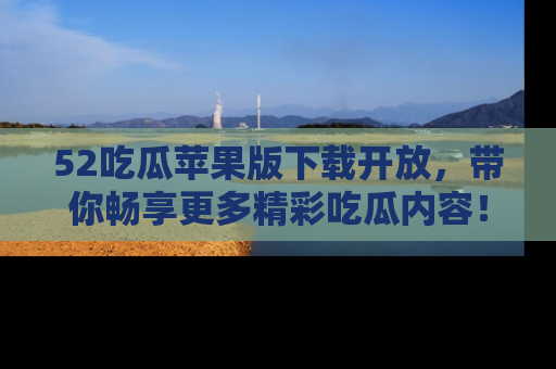 52吃瓜苹果版下载开放，带你畅享更多精彩吃瓜内容！