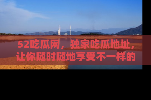 52吃瓜网,独家吃瓜地址,让你随时随地享受不一样的观看体验!