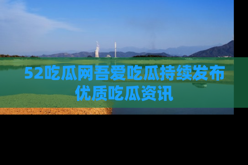 52吃瓜网吾爱吃瓜持续发布优质吃瓜资讯