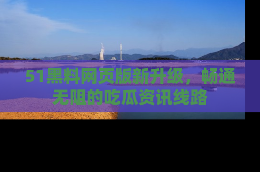 51黑料网页版新升级，畅通无阻的吃瓜资讯线路