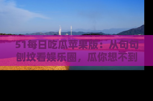 51每日吃瓜苹果版：从句句刨坟看娱乐圈，瓜你想不到的精彩纷呈！