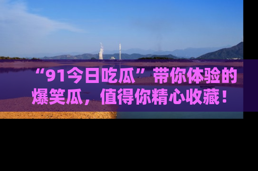“91今日吃瓜”带你体验的爆笑瓜,值得你精心收藏!