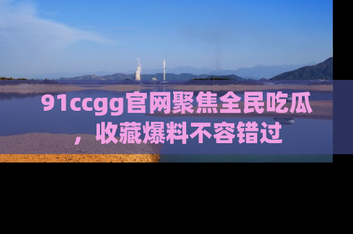 91ccgg官网聚焦全民吃瓜,收藏爆料不容错过