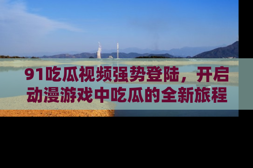 91吃瓜视频强势登陆,开启动漫游戏中吃瓜的全新旅程!