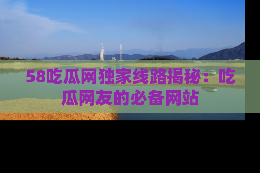58吃瓜网独家线路揭秘:吃瓜网友的必备网站