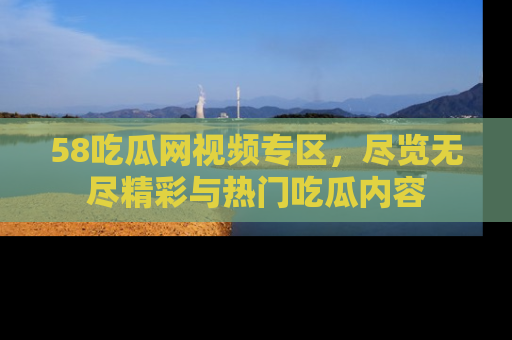58吃瓜网视频专区,尽览无尽精彩与热门吃瓜内容