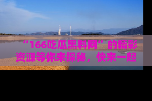 “166吃瓜黑料网”的精彩资源等你来探秘,快来一起吃瓜吧!