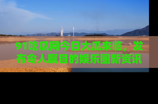 91吃瓜网今日大瓜来临,发布令人瞩目的娱乐圈新资讯!