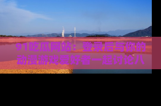 91吃瓜网站:登录后与你的动漫游戏爱好者一起讨论八卦!
