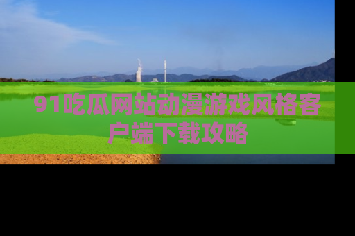 91吃瓜网站动漫游戏风格客户端下载攻略