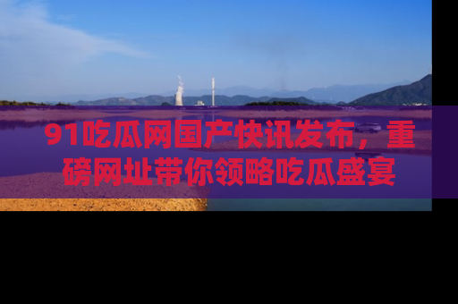 91吃瓜网国产快讯发布,重磅网址带你领略吃瓜盛宴