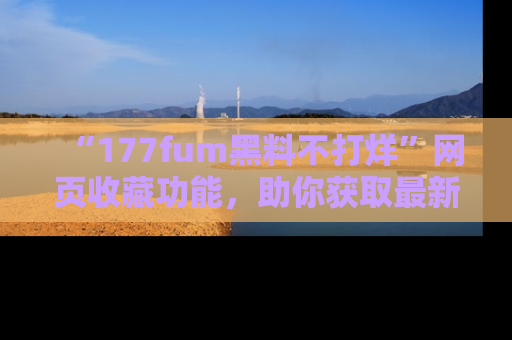 “177fum黑料不打烊”网页收藏功能,助你获取最新黑料动态