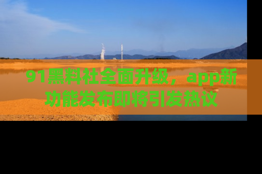 91黑料社全面升级,app新功能发布即将引发热议