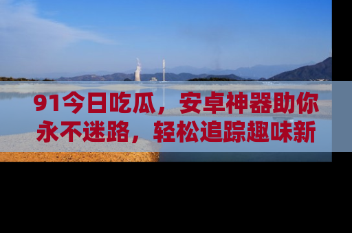 91今日吃瓜,安卓神器助你永不迷路,轻松追踪趣味新闻!