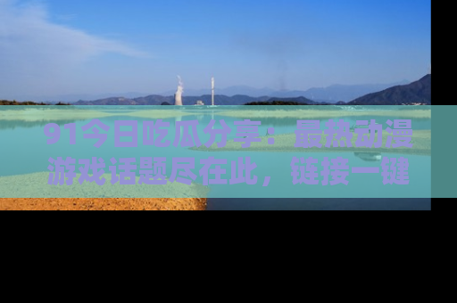 91今日吃瓜分享:最热动漫游戏话题尽在此,链接一键畅游!