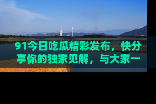 91今日吃瓜精彩发布,快分享你的独家见解,与大家一起讨论吧!