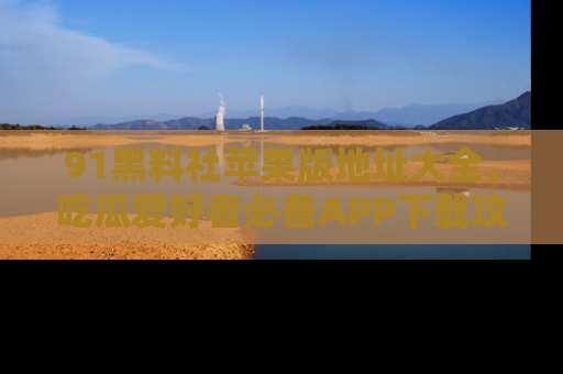 91黑料社苹果版地址大全,吃瓜爱好者必备APP下载攻略