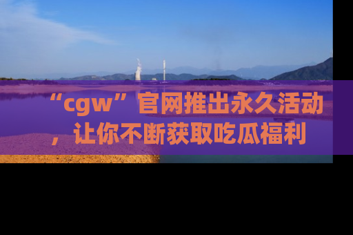 “cgw”官网推出永久活动,让你不断获取吃瓜福利