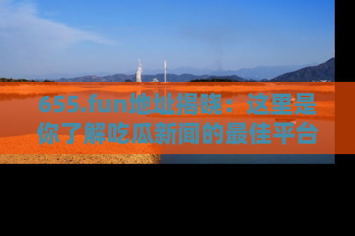 655.fun地址揭晓:这里是你了解吃瓜新闻的最佳平台,快来探索吧!
