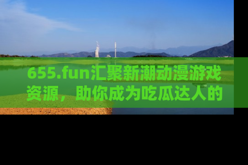 655.fun汇聚新潮动漫游戏资源,助你成为吃瓜达人的必备平台!