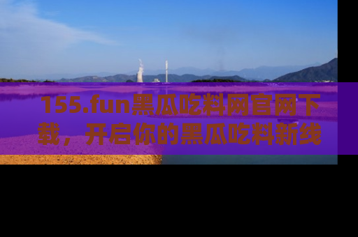155.fun黑瓜吃料网官网下载,开启你的黑瓜吃料新线路,轻松找到入口!