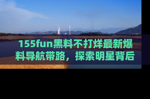 155fun黑料不打烊最新爆料导航带路,探索明星背后的秘密