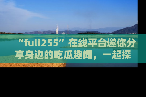 “fuli255”在线平台邀你分享身边的吃瓜趣闻,一起探索生活的小秘密!