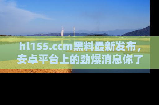 hl155.ccm黑料最新发布,安卓平台上的劲爆消息你了解了吗?