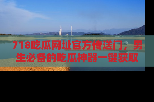 718吃瓜网址官方传送门,男生必备的吃瓜神器一键获取!