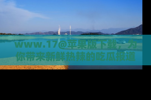 www.17@苹果版下载，为你带来新鲜热辣的吃瓜报道，尽情享受！