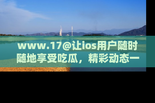 www.17@让ios用户随时随地享受吃瓜，精彩动态一手掌握
