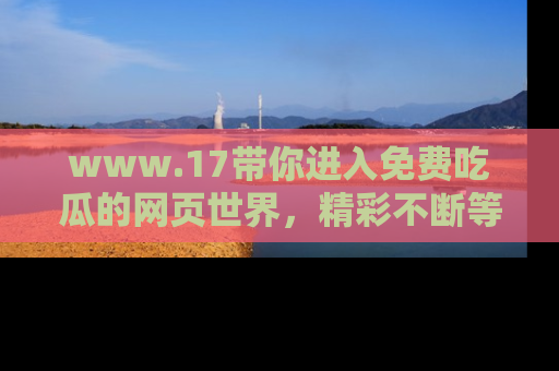 www.17带你进入免费吃瓜的网页世界，精彩不断等着你！
