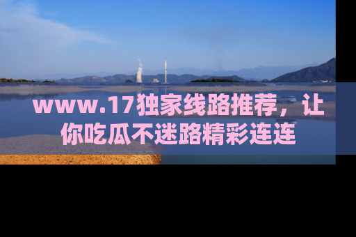 www.17独家线路推荐，让你吃瓜不迷路精彩连连