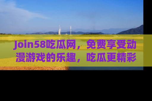Join58吃瓜网，免费享受动漫游戏的乐趣，吃瓜更精彩！