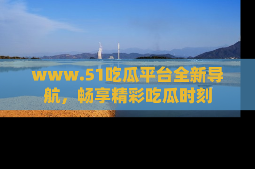 www.51吃瓜平台全新导航，畅享精彩吃瓜时刻
