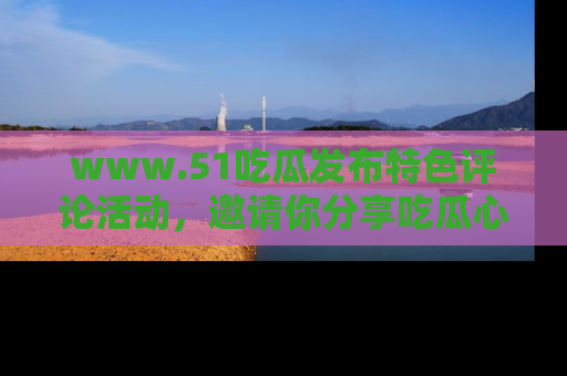 www.51吃瓜发布特色评论活动，邀请你分享吃瓜心得与看法！